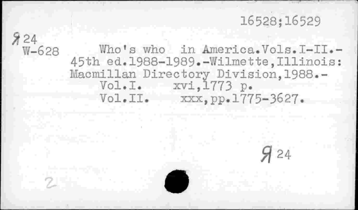 ﻿16528;16529
W-628 Who’s who in America.Vols.I-II. 45th ed.1988-1989.-Wilmette,Illinois Macmillan Directory Division,1988.-
Vol.I. xvi,1773 p.
Vol.II.	xxx,pp.1775-3627.
Я 24